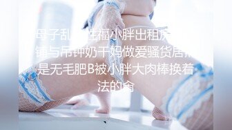 母子乱伦性福小胖出租房打地铺与吊钟奶干妈做爱骚货居然是无毛肥B被小胖大肉棒换着法的肏