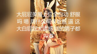 大屁屁美眉上位全自动 舒服吗 嗯 用什么伺候爸爸 逼 这大白屁屁太诱惑 插的男子都叫春