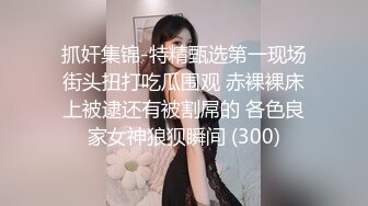 抓奸集锦-特精甄选第一现场街头扭打吃瓜围观 赤裸裸床上被逮还有被割屌的 各色良家女神狼狈瞬间 (300)