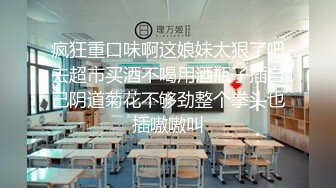 疯狂重口味啊这娘妹太狠了吧去超市买酒不喝用酒瓶子插自己阴道菊花不够劲整个拳头也插嗷嗷叫