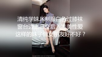 清纯学妹JK制服白色过膝袜 窗台边上口交后入唯美性爱 这样的妹子做女朋友好不好？