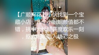 【广顺探花】小伙找到一个宝藏小店，几个小姐姐颜值都不错，挑中大长腿共度欢乐一刻，抠穴啪啪后入精彩之极