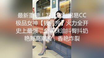 最新重磅！万元定制网易CC极品女神【钱兜兜】火力全开史上最强，全裸抹油抖臀抖奶艳舞高潮脸，香艳炸裂