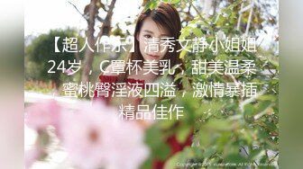 【超人作乐】清秀文静小姐姐24岁，C罩杯美乳，甜美温柔，蜜桃臀淫液四溢，激情暴插精品佳作