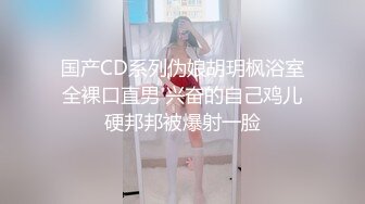 国产CD系列伪娘胡玥枫浴室全裸口直男 兴奋的自己鸡儿硬邦邦被爆射一脸