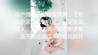 国产情侣偷情居家盗摄，【专攻良家少妇】良家少妇深夜会情人，大胸饥渴淫语不断求草，连干两炮满足不已喜笑颜开