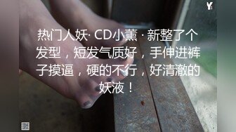 热门人妖· CD小薰 · 新整了个发型，短发气质好，手伸进裤子摸逼，硬的不行，好清澈的妖液！