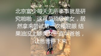 北京富少每天无所事事就是研究啪啪，这可是顶级美女，居然拿来尝试第一次操屁眼 结果油没上够美女一直叫爸爸，让爸爸停下来