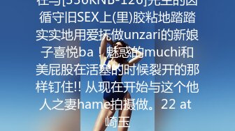 在与[336KNB-126]先生的因循守旧SEX上(里)胶粘地踏踏实实地用爱抚做unzari的新娘子喜悦ba！魅惑的muchi和美屁股在活塞的时候裂开的那样钉住!! 从现在开始与这个他人之妻hame拍摄做。22 at 崎玉