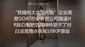 “我骚吗大J8操死我”企业高管GOAT约会外贸公司骚逼HR肤白臀肥饥渴呻吟受不了对白淫荡撸点很高1080P原版