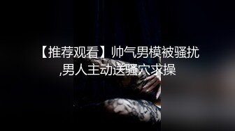 【推荐观看】帅气男模被骚扰,男人主动送骚穴求操