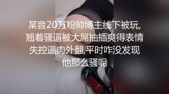 某音20万粉帅博主线下被玩,翘着骚逼被大屌抽插爽得表情失控逼肉外翻,平时咋没发现他那么骚呢