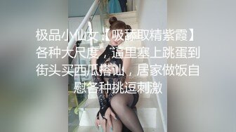 极品小仙女【吸舔取精紫霞】各种大尺度，逼里塞上跳蛋到街头买西瓜搭讪，居家做饭自慰各种挑逗刺激