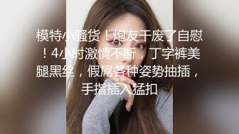 模特小骚货！炮友干废了自慰！4小时激情不断，丁字裤美腿黑丝，假屌各种姿势抽插，手指插入猛扣