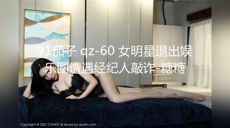 91茄子 qz-60 女明星退出娱乐圈遭遇经纪人敲诈-糖糖