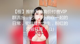 【桎】推特大神高价付费VIP群流出，记录和小狗在一起的日常，蜜桃臀大学生，粉红的穴被狂草！ (1)