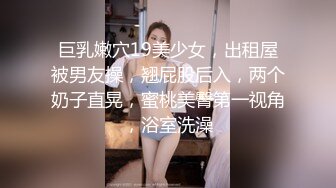 巨乳嫩穴19美少女，出租屋被男友操，翘屁股后入，两个奶子直晃，蜜桃美臀第一视角，浴室洗澡