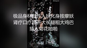 极品身材野性人妖化身按摩妖肾疗口疗掰开大长腿粗大鸡巴插入菊花啪啪