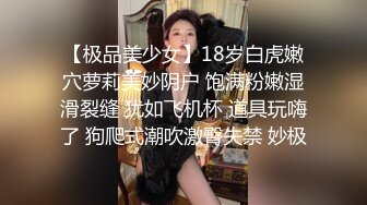 【极品美少女】18岁白虎嫩穴萝莉美妙阴户 饱满粉嫩湿滑裂缝 犹如飞机杯 道具玩嗨了 狗爬式潮吹激臀失禁 妙极