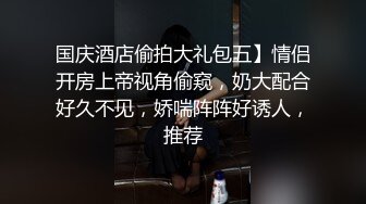 国庆酒店偷拍大礼包五】情侣开房上帝视角偷窥，奶大配合好久不见，娇喘阵阵好诱人，推荐