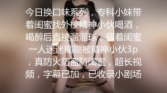 今日换口味系列，专科小妹带着闺蜜找外校精神小伙喝酒，喝醉后直接溜溜球，留着闺蜜一人迷迷糊糊被精神小伙3p，真防火防盗防闺蜜，超长视频，字幕已加，已收录小剧场