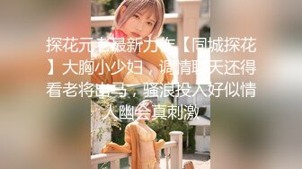 探花元老最新力作【同城探花】大胸小少妇，调情聊天还得看老将出马，骚浪投入好似情人幽会真刺激