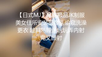 【日式MJ】尾随极品JK制服美女住所安装摄像头偷窥洗澡更衣 趁其熟睡迷玩玩弄内射完又颜射