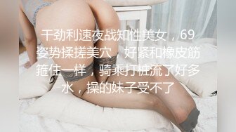 干劲利速夜战知性美女，69姿势揉搓美穴，好紧和橡皮筋箍住一样，骑乘打桩流了好多水，操的妹子受不了