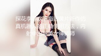 探花李寻欢下海拍黄片新作仿真机器人的正确使用方法，内射中出网黄女神师师