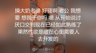 操大奶老婆 好骚啊 老公 我想要 想我干你吗 嗯 从开始说讨厌口交到现在已经如此熟练了 果然性欲是藏在心里需要人去开发的