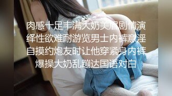 肉感十足丰满大奶美眉剧情演绎性欲难耐游览男士内裤意淫自摸约炮友时让他穿紧身内裤爆操大奶乱蹦达国语对白