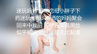 迷玩妈妈 好奇恋母小胖子下药迷玩生母3 醉酒的妈妈聚会回来中我招 居然还穿着黑丝似乎被操过 玩屁眼无比黏滑骚穴