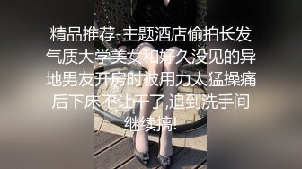 精品推荐-主题酒店偷拍长发气质大学美女和好久没见的异地男友开房时被用力太猛操痛后下床不让干了,追到洗手间继续搞!