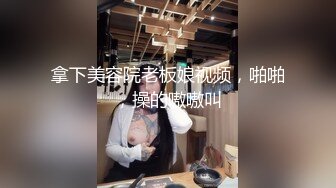 拿下美容院老板娘视频，啪啪，操的嗷嗷叫