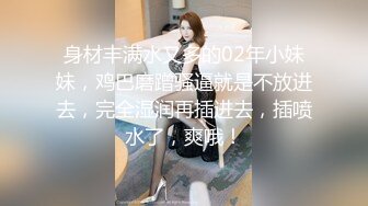 身材丰满水又多的02年小妹妹，鸡巴磨蹭骚逼就是不放进去，完全湿润再插进去，插喷水了，爽哦！