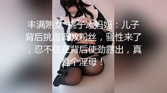 丰满熟女 ·桃子冰妈妈：儿子背后挑逗调教粉丝，骚性来了，忍不住在背后使劲露出，真是个淫母！