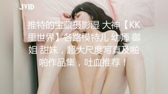 推特的宝藏摄影湿 大神【KK里世界】各路模特儿 幼师 御姐 甜妹，超大尺度写真及啪啪作品集，吐血推荐！