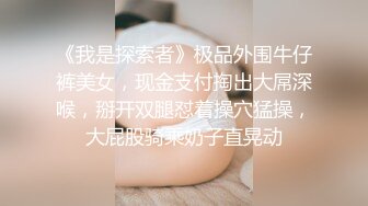 《我是探索者》极品外围牛仔裤美女，现金支付掏出大屌深喉，掰开双腿怼着操穴猛操，大屁股骑乘奶子直晃动