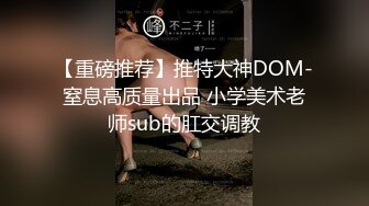 【重磅推荐】推特大神DOM-窒息高质量出品 小学美术老师sub的肛交调教