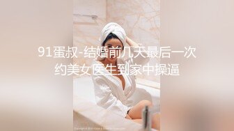 91蛋叔-结婚前几天最后一次约美女医生到家中操逼