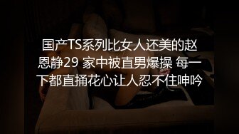 国产TS系列比女人还美的赵恩静29 家中被直男爆操 每一下都直捅花心让人忍不住呻吟