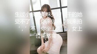 生过小孩的美味少妇，干的她受不了，’你来做吗，我来拍‘，’不，你坐上面‘，女上位果然爽！