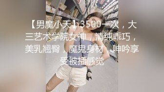 【男魔小天】3500一次，大三艺术学院女神，清纯乖巧，美乳翘臀，魔鬼身材，呻吟享受被插感觉