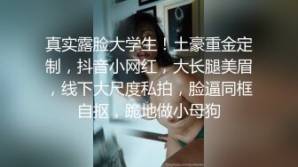 真实露脸大学生！土豪重金定制，抖音小网红，大长腿美眉，线下大尺度私拍，脸逼同框自抠，跪地做小母狗